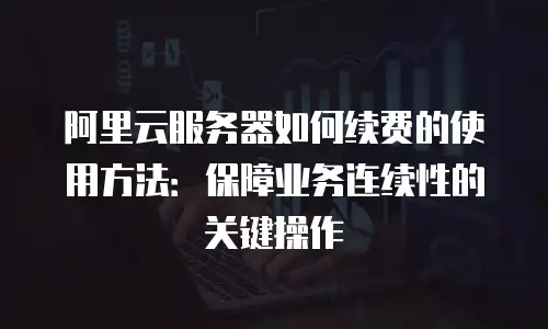 阿里云服务器如何续费的使用方法：保障业务连续性的关键操作