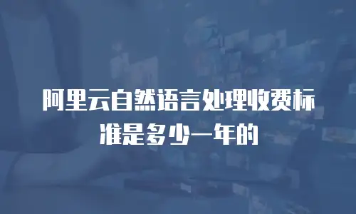 阿里云自然语言处理收费标准是多少一年的