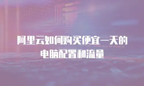 阿里云如何购买便宜一天的电脑配置和流量