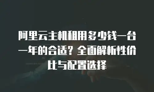 阿里云主机租用多少钱一台一年的合适？全面解析性价比与配置选择