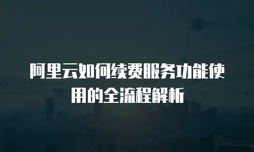 阿里云如何续费服务功能使用的全流程解析