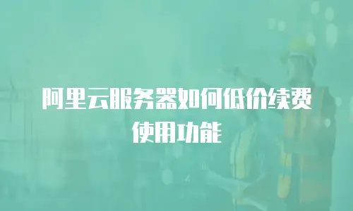 阿里云服务器如何低价续费使用功能