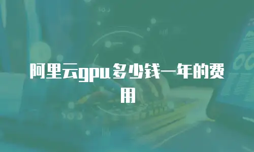 阿里云gpu多少钱一年的费用