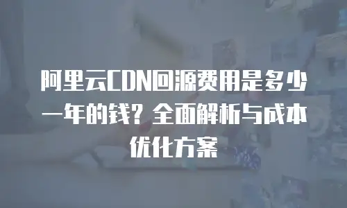 阿里云CDN回源费用是多少一年的钱？全面解析与成本优化方案