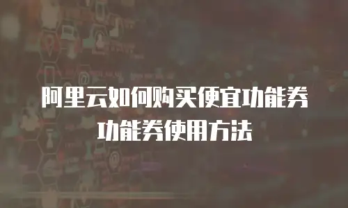 阿里云如何购买便宜功能券功能券使用方法