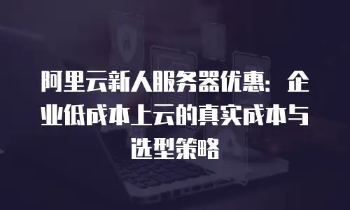 阿里云新人服务器优惠：企业低成本上云的真实成本与选型策略