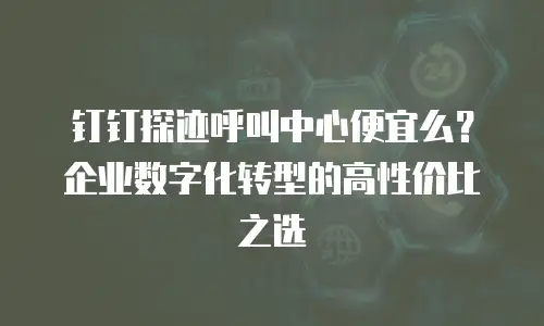 钉钉探迹呼叫中心便宜么？企业数字化转型的高性价比之选