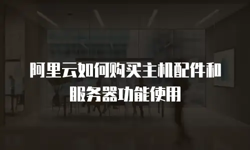 阿里云如何购买主机配件和服务器功能使用