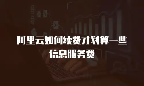 阿里云如何续费才划算一些信息服务费