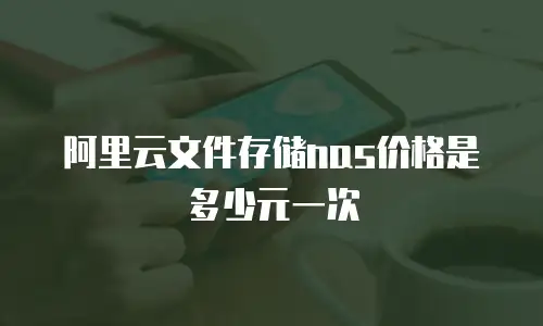 阿里云文件存储nas价格是多少元一次