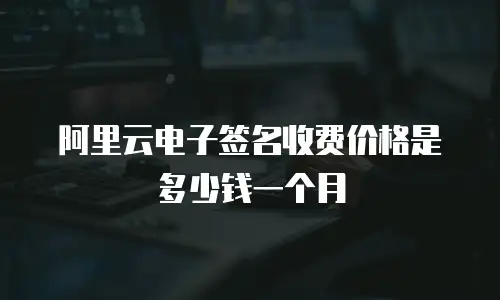 阿里云电子签名收费价格是多少钱一个月