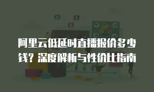 阿里云低延时直播报价多少钱？深度解析与性价比指南