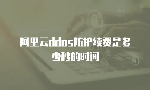 阿里云ddos防护续费是多少秒的时间