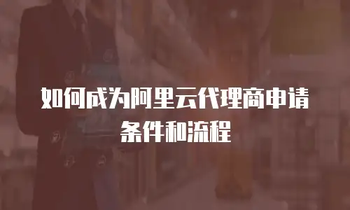 如何成为阿里云代理商申请条件和流程
