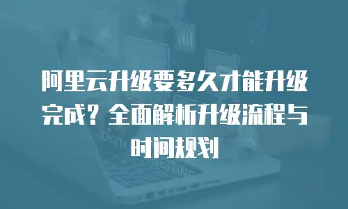 阿里云升级要多久才能升级完成？全面解析升级流程与时间规划