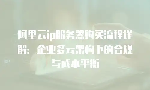 阿里云ip服务器购买流程详解：企业多云架构下的合规与成本平衡