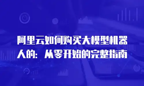 阿里云如何购买大模型机器人的：从零开始的完整指南
