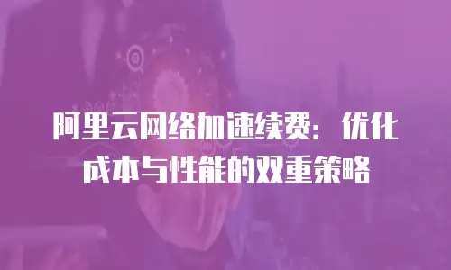阿里云网络加速续费：优化成本与性能的双重策略