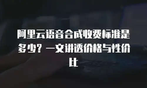 阿里云语音合成收费标准是多少？一文讲透价格与性价比