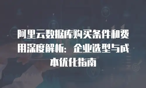 阿里云数据库购买条件和费用深度解析：企业选型与成本优化指南
