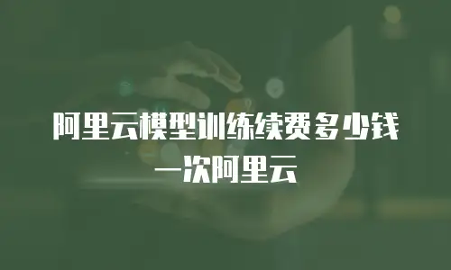 阿里云模型训练续费多少钱一次阿里云