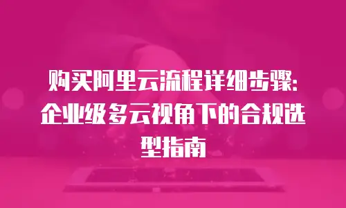 购买阿里云流程详细步骤：企业级多云视角下的合规选型指南