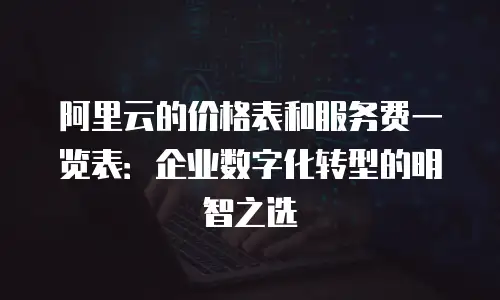 阿里云的价格表和服务费一览表：企业数字化转型的明智之选