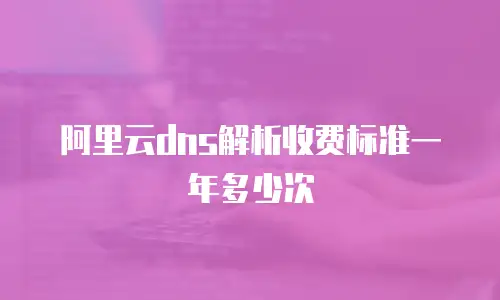 阿里云dns解析收费标准一年多少次