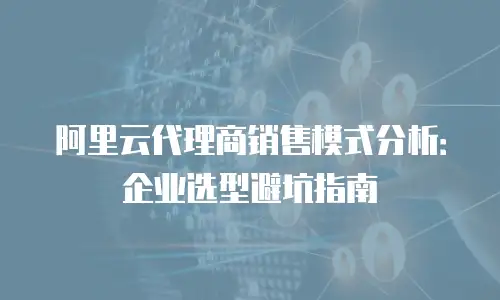 阿里云代理商销售模式分析：企业选型避坑指南