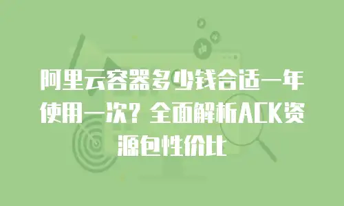 阿里云容器多少钱合适一年使用一次？全面解析ACK资源包性价比