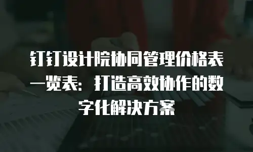 钉钉设计院协同管理价格表一览表：打造高效协作的数字化解决方案