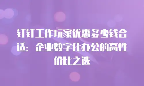 钉钉工作玩家优惠多少钱合适：企业数字化办公的高性价比之选