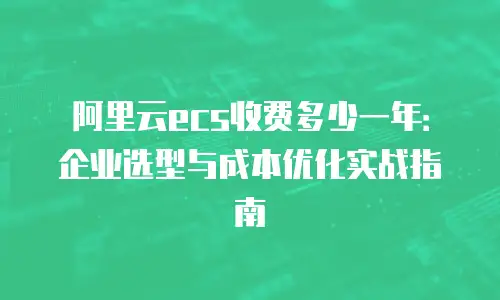 阿里云ecs收费多少一年：企业选型与成本优化实战指南