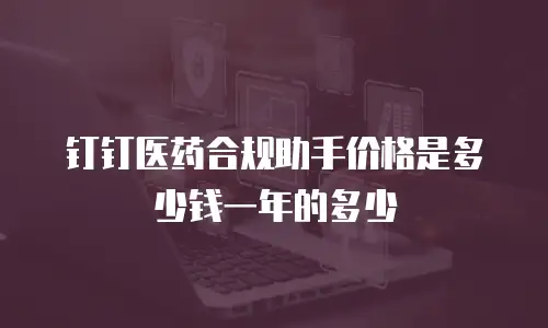 钉钉医药合规助手价格是多少钱一年的多少
