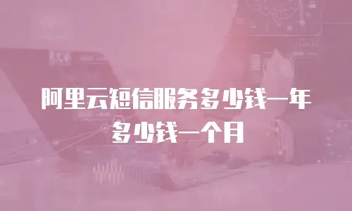 阿里云短信服务多少钱一年多少钱一个月