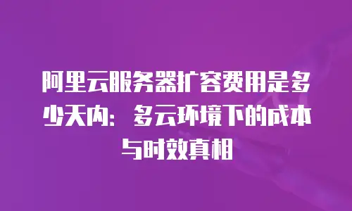 阿里云服务器扩容费用是多少天内：多云环境下的成本与时效真相