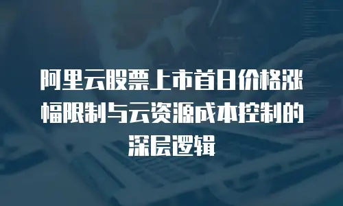 阿里云股票上市首日价格涨幅限制与云资源成本控制的深层逻辑