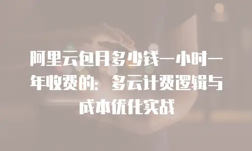 阿里云包月多少钱一小时一年收费的：多云计费逻辑与成本优化实战