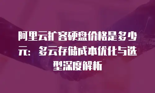 阿里云扩容硬盘价格是多少元：多云存储成本优化与选型深度解析