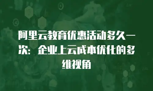 阿里云教育优惠活动多久一次：企业上云成本优化的多维视角