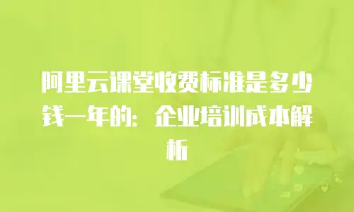 阿里云课堂收费标准是多少钱一年的：企业培训成本解析