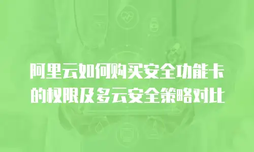 阿里云如何购买安全功能卡的权限及多云安全策略对比