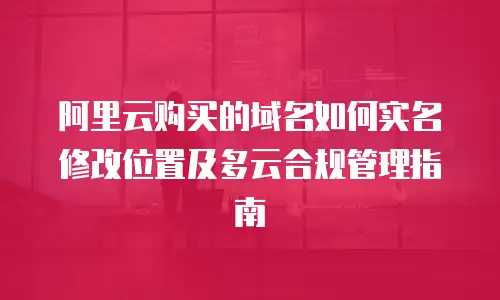 阿里云购买的域名如何实名修改位置及多云合规管理指南