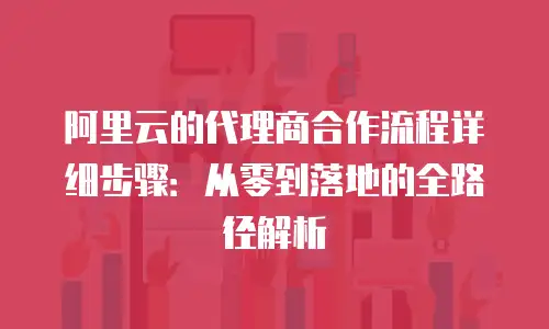 阿里云的代理商合作流程详细步骤：从零到落地的全路径解析