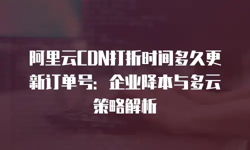 阿里云CDN打折时间多久更新订单号：企业降本与多云策略解析