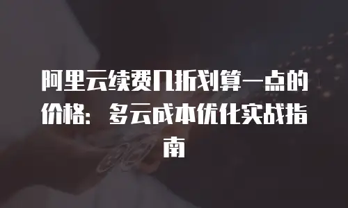 阿里云续费几折划算一点的价格：多云成本优化实战指南