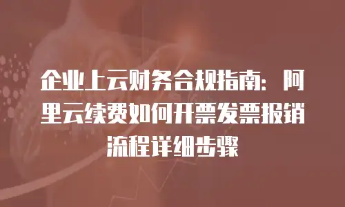 企业上云财务合规指南：阿里云续费如何开票发票报销流程详细步骤