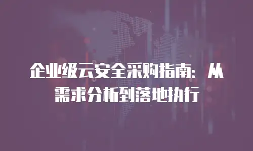 企业级云安全采购指南：从需求分析到落地执行