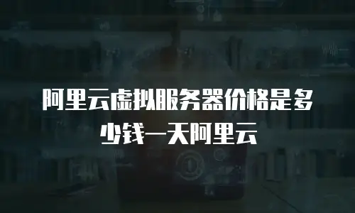 阿里云虚拟服务器价格是多少钱一天阿里云