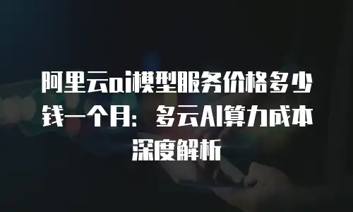 阿里云ai模型服务价格多少钱一个月：多云AI算力成本深度解析